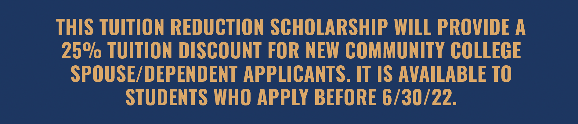 This scholarship will provide a 25% tuition reduction scholarship for new community college spouse/dependent applicants. It is available to students who apply before 6/30/22