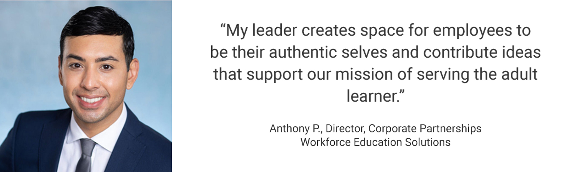Employee Testimonial, "My leader creates space for employees to be their authentic selves and contribute ideas that support our mission of serving the adult learner." Anthony P. - Director, Corporate Partnerships- Workforce Education Solutions