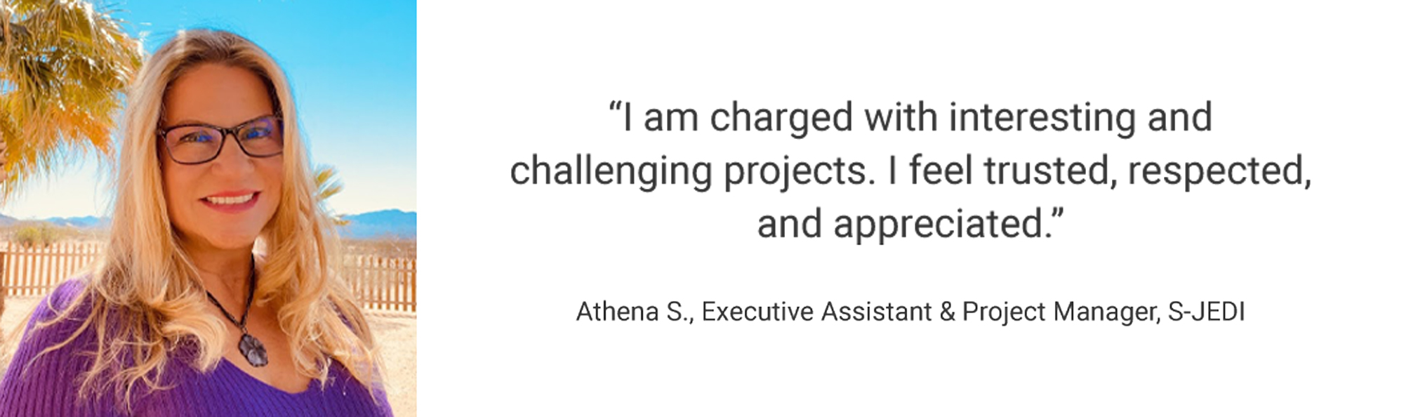 Employee Testimonial, "I am charged with interesting and challenging projects. I feel trusted, respected, and appreciated." Athena S, Executive Assistant & Project Manager, S-JEDI