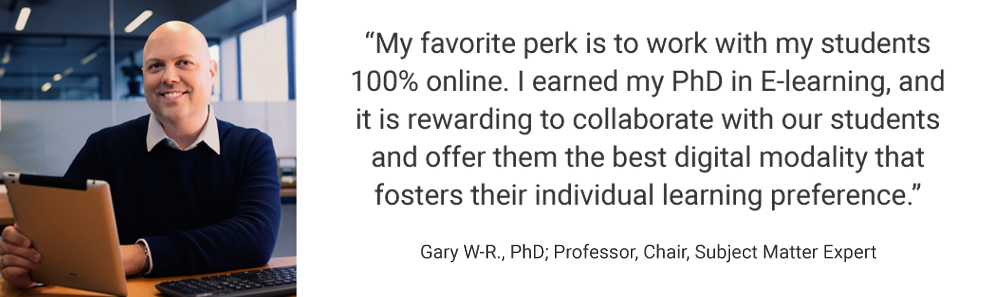 Employee Testimonial, "My favorite perk is to work with my students 100% online. I earned my PhD in E-learning, and it is rewarding to collaborate with our students and offer them the best digital modality that fosters their individual learning preference." Gary W-R., PhD; Professor, Chair, Subject Matter Expert