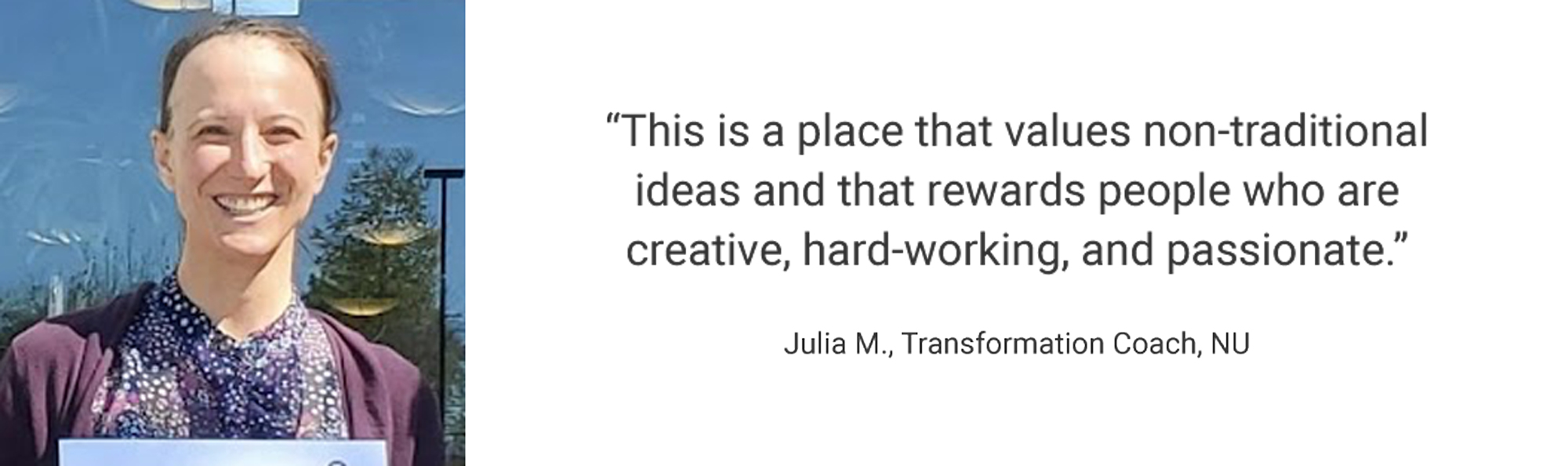 Employee Testimonial, "This is a place that values non-traditional ideas and that rewards people who are creative, hard-working, and passionate." Julia M., Transformation Coach, NU
