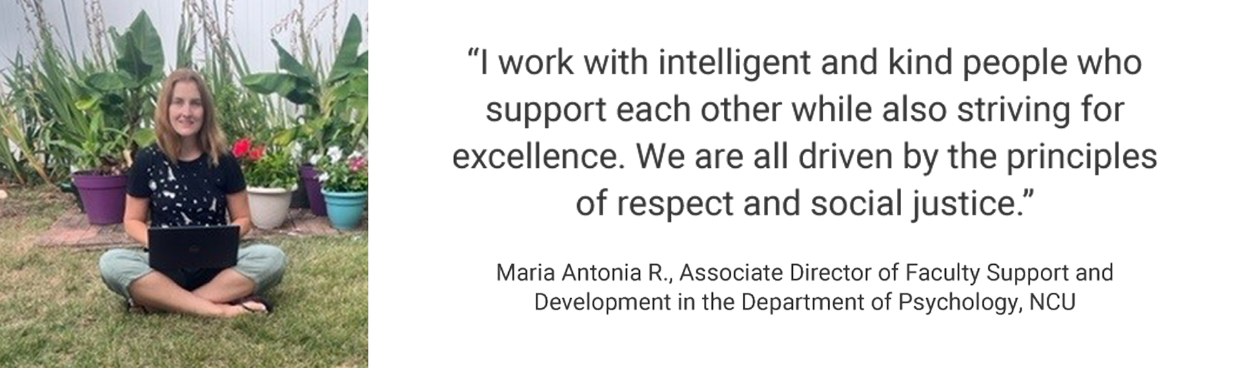 Employee Testimonial, "I work with intelligent and kind people who support each other while also striving for excellence. We are all driven by the principles of respect and social justice." Maria Antonia R., Associate Director of Faculty Support and Development in the Department of Psychology, NCU