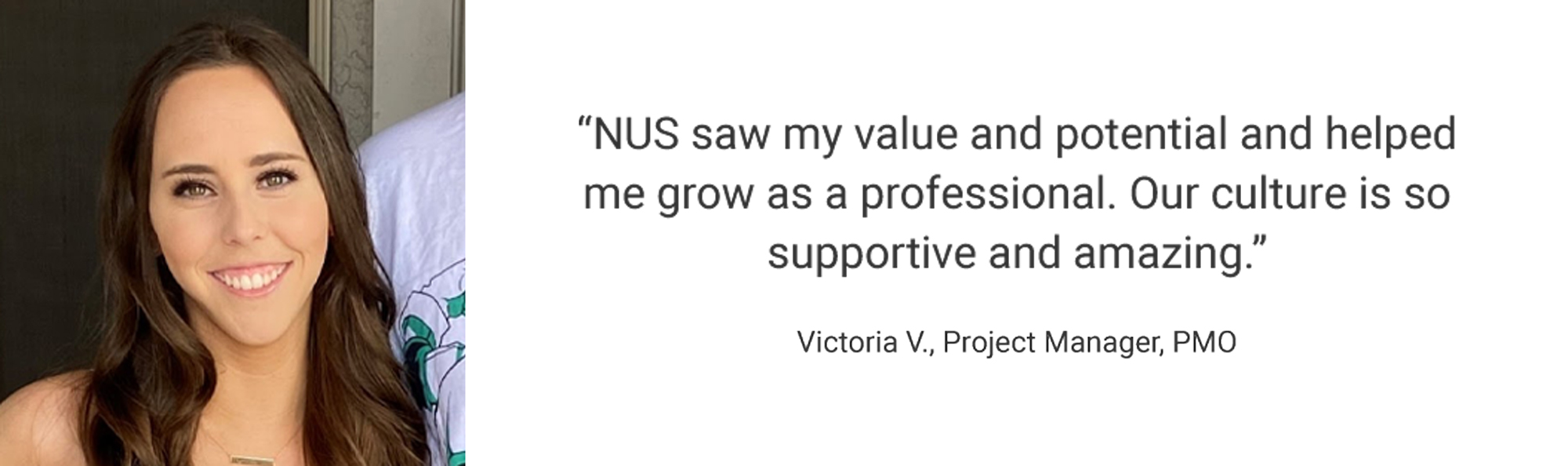 Employee Testimonial, "NUS saw my value and potential and helped me grow as a professional. Our culture is so supportive and amazing." Victoria V., Project Manager, PMO