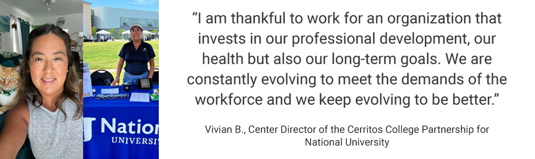 Employee Testimonial, "I am thankful to work for an organization that invests in our professional development, our health but also our long-term goals. We are constantly evolving to meet the demands of the workforce and we keep evolving to be better." Vivian B. - Center Director of the Cerritos College Partnership for National University
