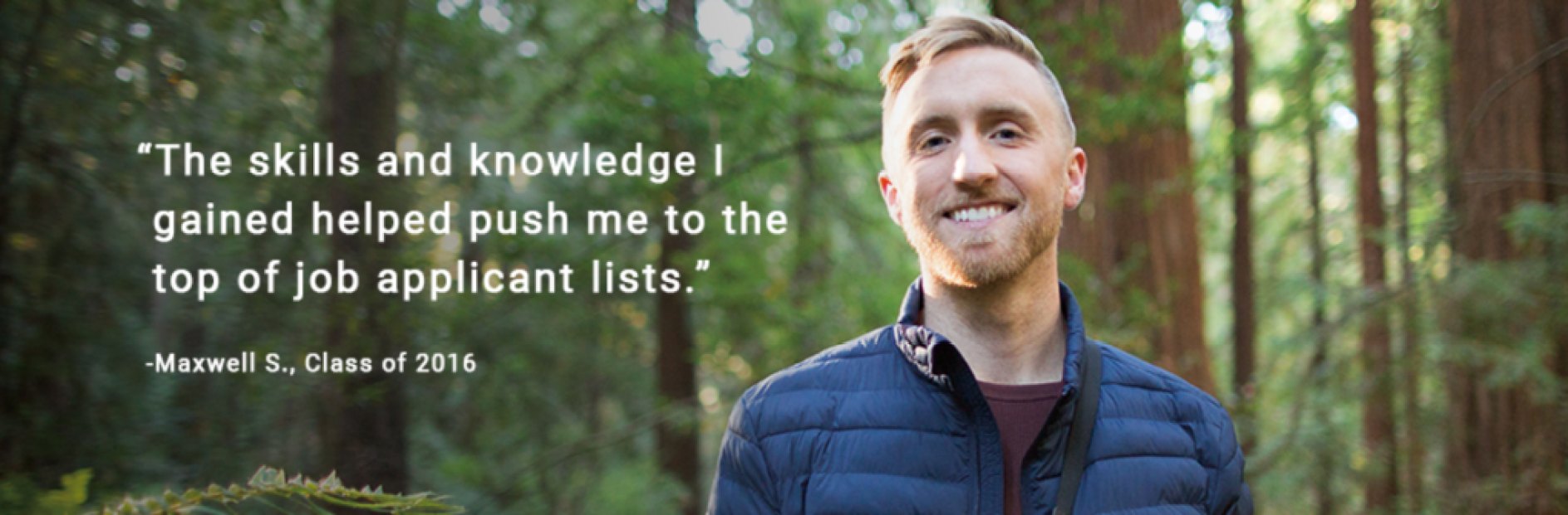 Maxwell (Alumni) stands in a forest with a quote next to him that says, " The skills and knowledge I gained helped push me to the top of job applicant lists." - Maxwell S, Class or 2016